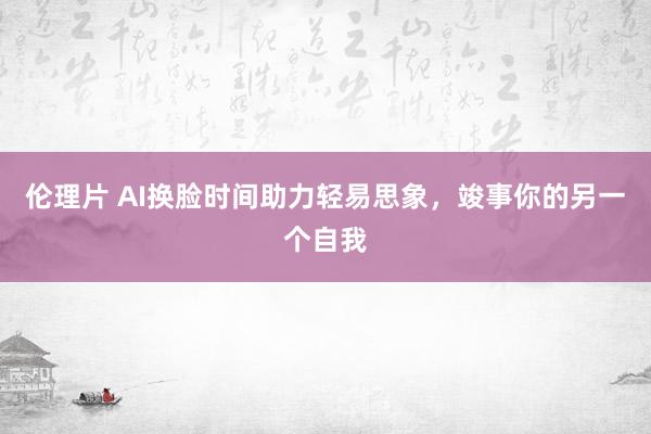 伦理片 AI换脸时间助力轻易思象，竣事你的另一个自我