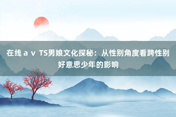 在线ａｖ TS男娘文化探秘：从性别角度看跨性别好意思少年的影响