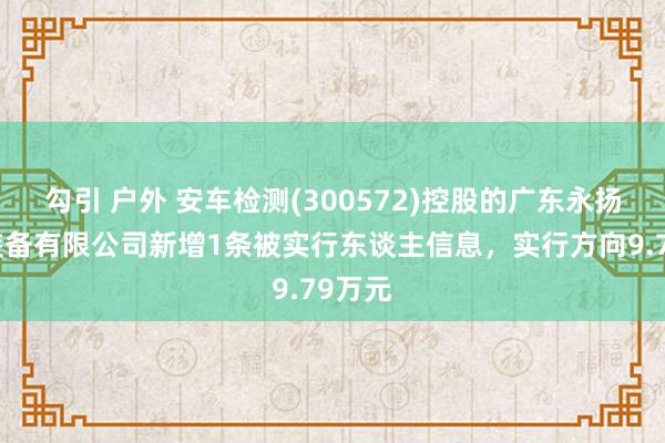 勾引 户外 安车检测(300572)控股的广东永扬智能装备有限公司新增1条被实行东谈主信息，实行方向9.79万元