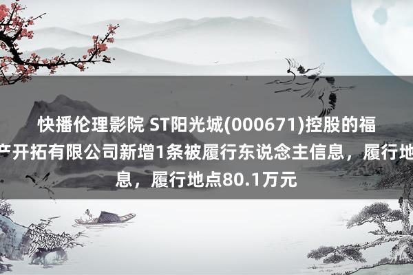 快播伦理影院 ST阳光城(000671)控股的福建阳光房地产开拓有限公司新增1条被履行东说念主信息，履行地点80.1万元