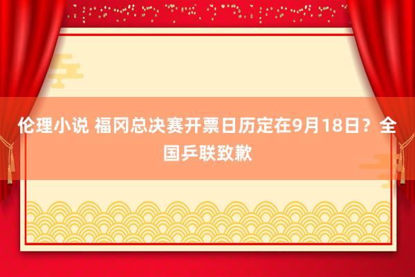 伦理小说 福冈总决赛开票日历定在9月18日？全国乒联致歉