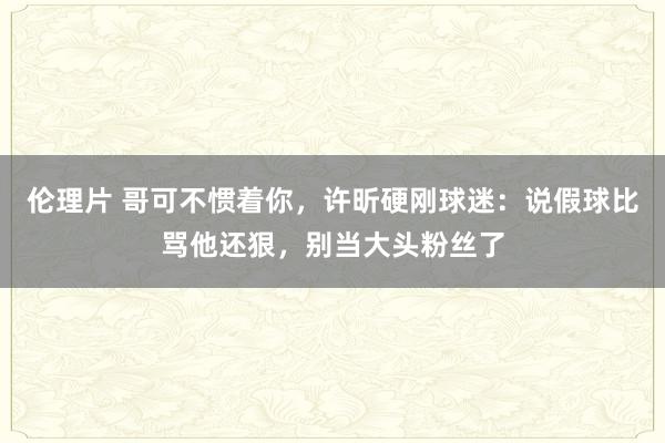 伦理片 哥可不惯着你，许昕硬刚球迷：说假球比骂他还狠，别当大头粉丝了