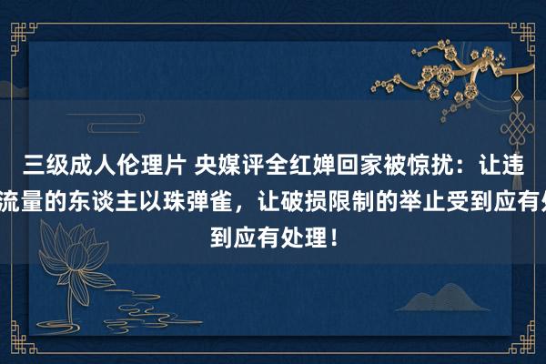 三级成人伦理片 央媒评全红婵回家被惊扰：让违纪蹭流量的东谈主以珠弹雀，让破损限制的举止受到应有处理！