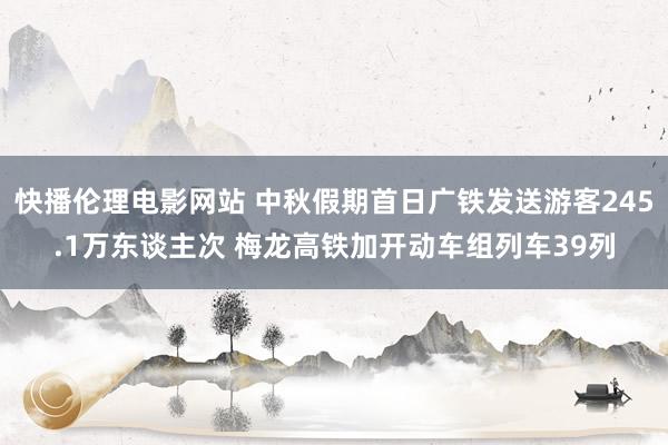 快播伦理电影网站 中秋假期首日广铁发送游客245.1万东谈主次 梅龙高铁加开动车组列车39列