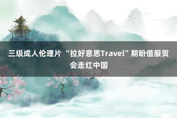 三级成人伦理片 “拉好意思Travel”期盼借服贸会走红中国