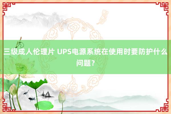 三级成人伦理片 UPS电源系统在使用时要防护什么问题？