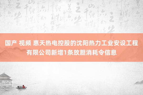 国产 视频 惠天热电控股的沈阳热力工业安设工程有限公司新增1条放胆消耗令信息