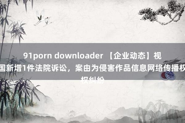 91porn downloader 【企业动态】视觉中国新增1件法院诉讼，案由为侵害作品信息网络传播