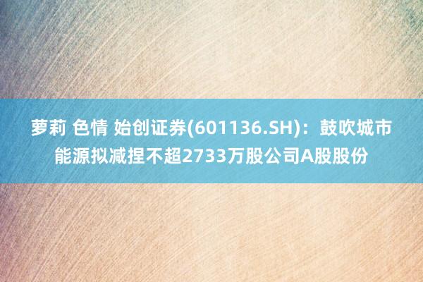 萝莉 色情 始创证券(601136.SH)：鼓吹城市能源拟减捏不超2733万股公司A股股份