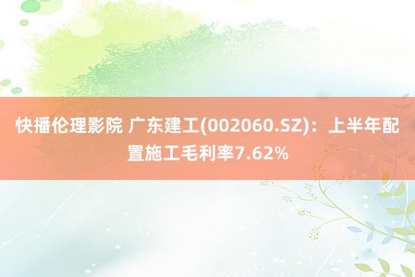 快播伦理影院 广东建工(002060.SZ)：上半年配置施工毛利率7.62%