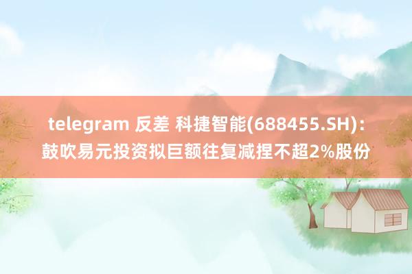 telegram 反差 科捷智能(688455.SH)：鼓吹易元投资拟巨额往复减捏不超2%股份