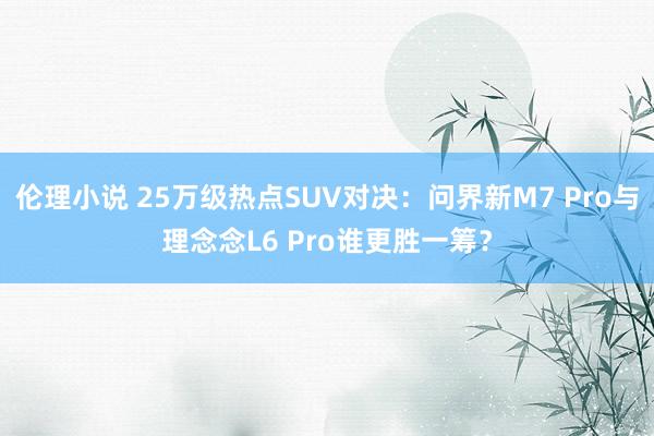 伦理小说 25万级热点SUV对决：问界新M7 Pro与理念念L6 Pro谁更胜一筹？