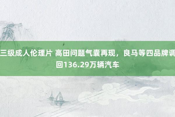 三级成人伦理片 高田问题气囊再现，良马等四品牌调回136.29万辆汽车