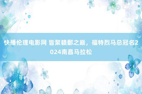 快播伦理电影网 皆聚赣鄱之巅，福特烈马总冠名2024南昌马拉松