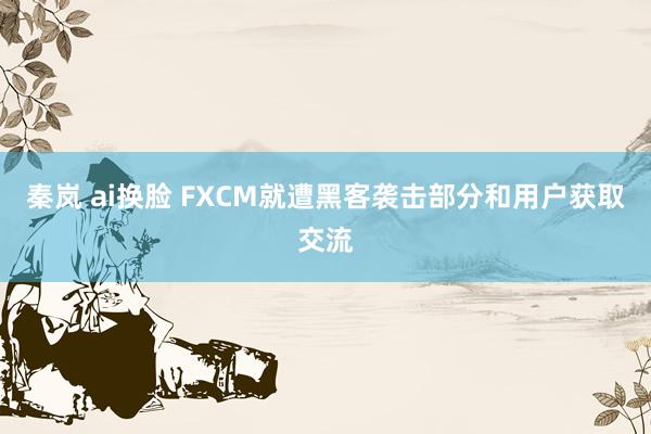 秦岚 ai换脸 FXCM就遭黑客袭击部分和用户获取交流