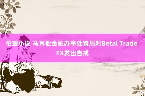 伦理小说 马耳他金融办事处置局对Betal Trade FX发出告戒