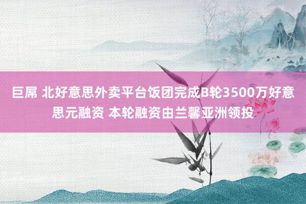 巨屌 北好意思外卖平台饭团完成B轮3500万好意思元融资 本轮融资由兰馨亚洲领投