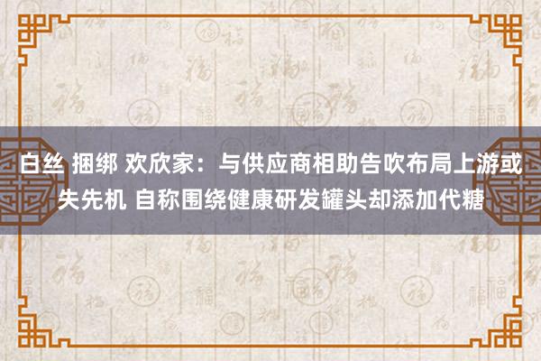 白丝 捆绑 欢欣家：与供应商相助告吹布局上游或失先机 自称围绕健康研发罐头却添加代糖