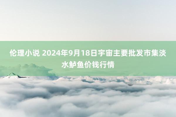 伦理小说 2024年9月18日宇宙主要批发市集淡水鲈鱼价钱行情