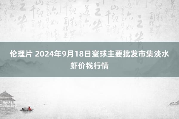 伦理片 2024年9月18日寰球主要批发市集淡水虾价钱行情