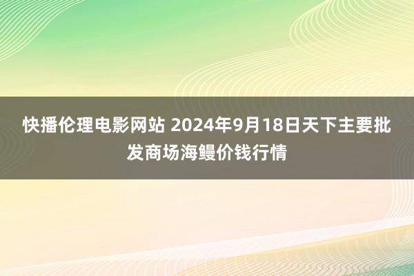 快播伦理电影网站 2024年9月18日天下主要批发商场海鳗价钱行情