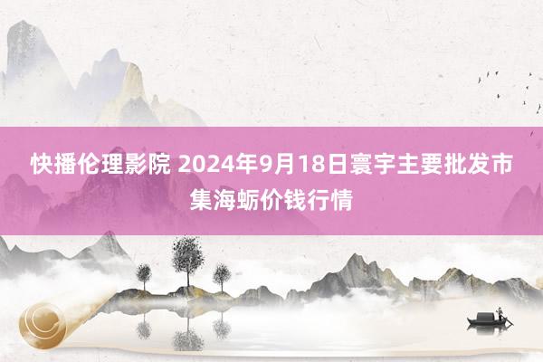 快播伦理影院 2024年9月18日寰宇主要批发市集海蛎价钱行情