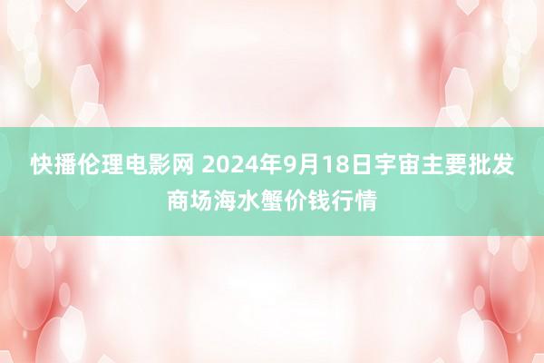 快播伦理电影网 2024年9月18日宇宙主要批发商场海水蟹价钱行情