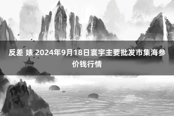 反差 婊 2024年9月18日寰宇主要批发市集海参价钱行情