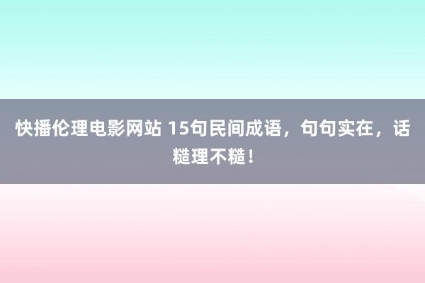 快播伦理电影网站 15句民间成语，句句实在，话糙理不糙！