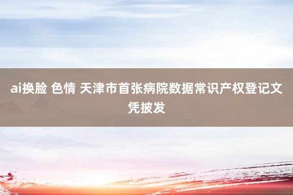 ai换脸 色情 天津市首张病院数据常识产权登记文凭披发