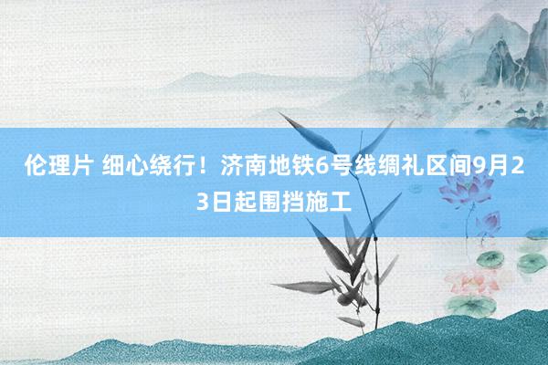 伦理片 细心绕行！济南地铁6号线绸礼区间9月23日起围挡施工