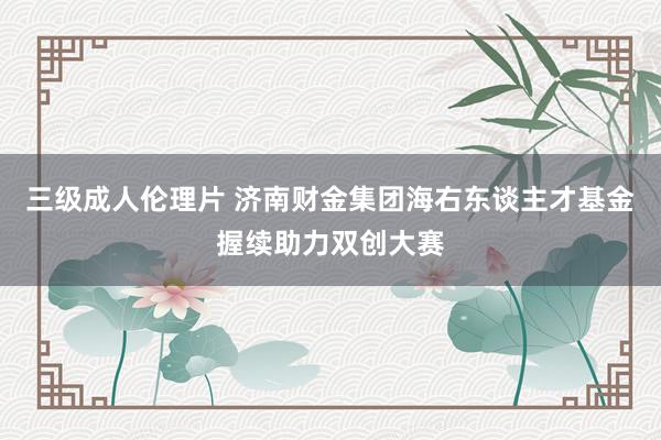 三级成人伦理片 济南财金集团海右东谈主才基金握续助力双创大赛