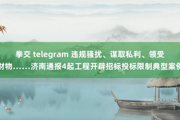 拳交 telegram 违规骚扰、谋取私利、领受财物……济南通报4起工程开辟招标投标限制典型案例