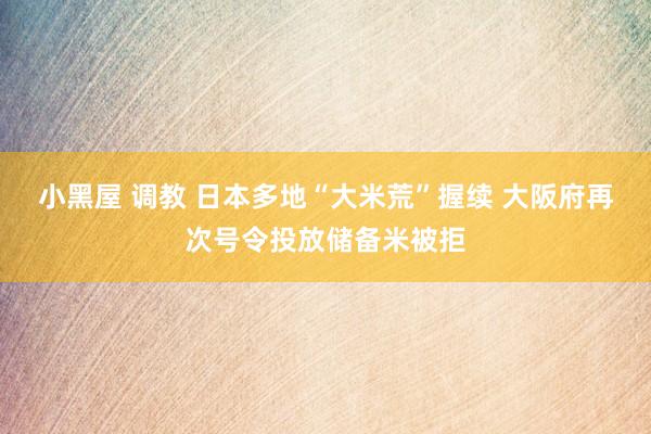 小黑屋 调教 日本多地“大米荒”握续 大阪府再次号令投放储备米被拒