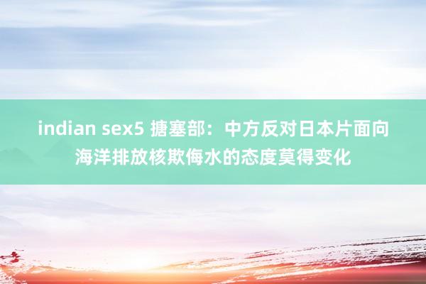 indian sex5 搪塞部：中方反对日本片面向海洋排放核欺侮水的态度莫得变化