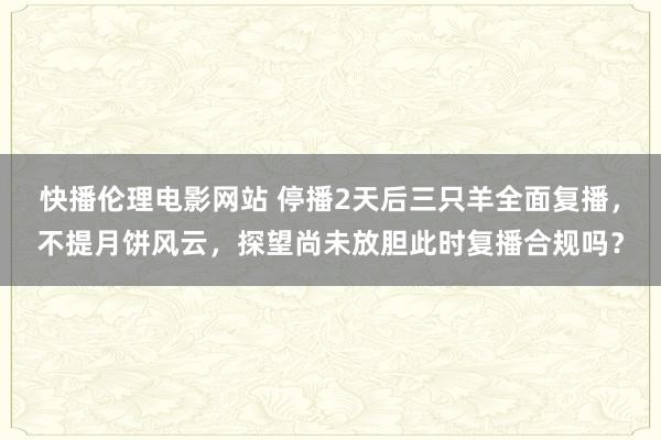 快播伦理电影网站 停播2天后三只羊全面复播，不提月饼风云，探望尚未放胆此时复播合规吗？