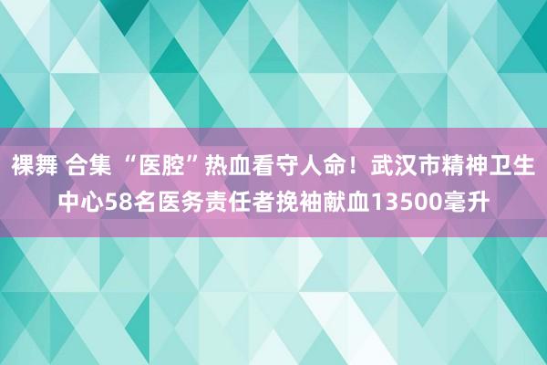 裸舞 合集 “医腔”热血看守人命！武汉市精神卫生中心58名医务责任者挽袖献血13500毫升