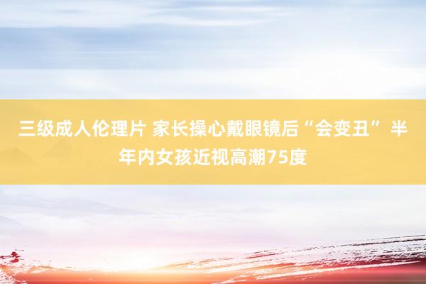 三级成人伦理片 家长操心戴眼镜后“会变丑” 半年内女孩近视高潮75度