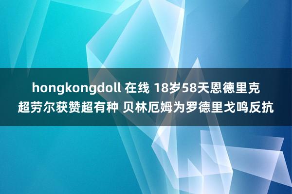 hongkongdoll 在线 18岁58天恩德里克超劳尔获赞超有种 贝林厄姆为罗德里戈鸣反抗