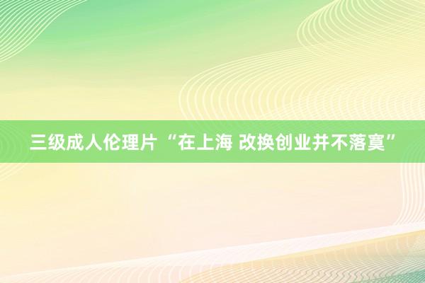 三级成人伦理片 “在上海 改换创业并不落寞”