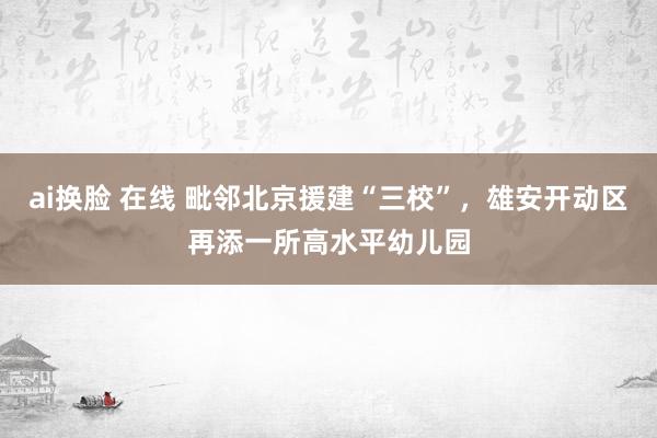 ai换脸 在线 毗邻北京援建“三校”，雄安开动区再添一所高水平幼儿园