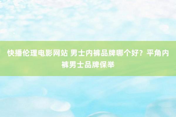 快播伦理电影网站 男士内裤品牌哪个好？平角内裤男士品牌保举