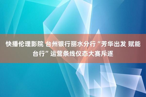 快播伦理影院 台州银行丽水分行“芳华出发 赋能台行”运营条线仪态大赛斥逐