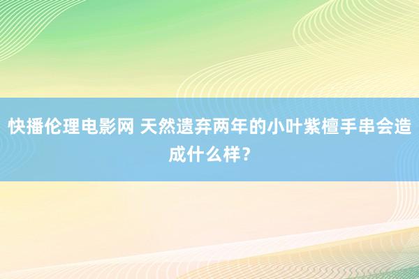 快播伦理电影网 天然遗弃两年的小叶紫檀手串会造成什么样？