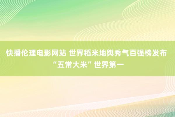 快播伦理电影网站 世界稻米地舆秀气百强榜发布 “五常大米”世界第一