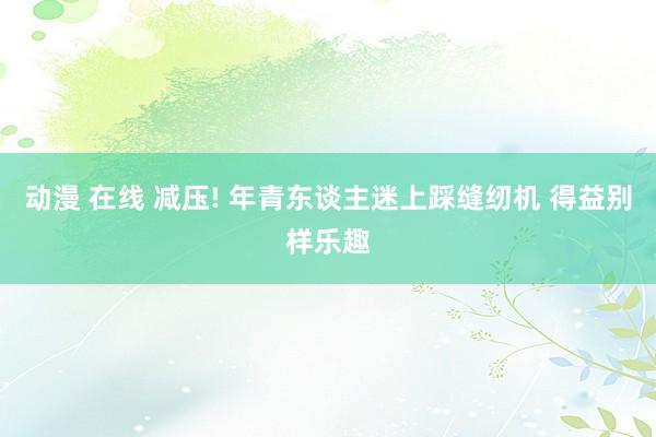 动漫 在线 减压! 年青东谈主迷上踩缝纫机 得益别样乐趣