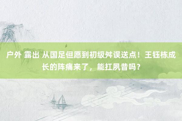 户外 露出 从国足但愿到初级舛误送点！王钰栋成长的阵痛来了，能扛夙昔吗？