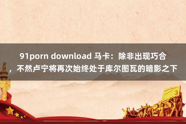 91porn download 马卡：除非出现巧合，不然卢宁将再次始终处于库尔图瓦的暗影之下