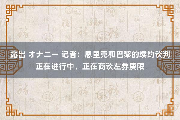 露出 オナニー 记者：恩里克和巴黎的续约谈判正在进行中，正在商谈左券庚限