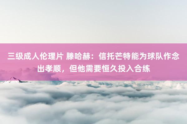 三级成人伦理片 滕哈赫：信托芒特能为球队作念出孝顺，但他需要恒久投入合练